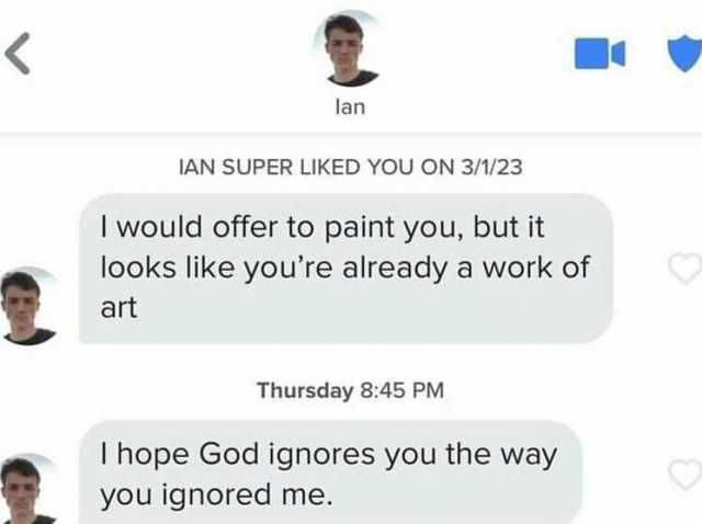 lan IAN SUPER LIKED YOU ON 3/1/23 I would offer to paint you but it looks like youre already a work of art Thursday 845 PM T hope God ignores you the way you ignored me.