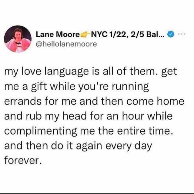 Lane Moore-NYC 1/22 2/5 Bal.. @hellolanemoore my love language is all of them. get me a gift while youre running errands for me and then come home and rub my head for an hour while complimenting me the entire time. and then do it 