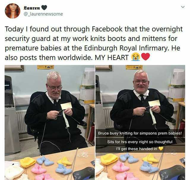 Lauren @_laurennewsome Today I found out through Facebook that the overnight security guard at my work knits boots and mittens for premature babies at the Edinburgh Royal Infirmary. He also posts them worldwide. MY HEART e Bruce b