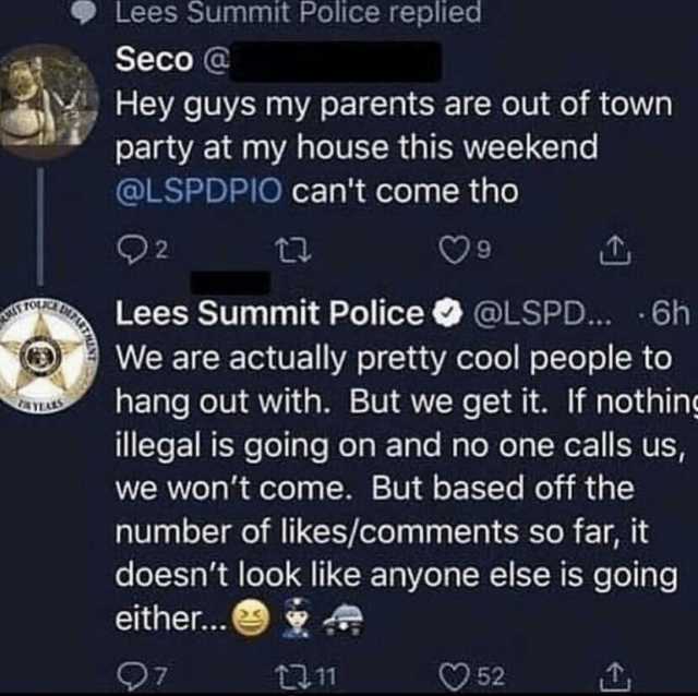 Lees Summit Police replied Seco @ Hey guys my parents are out of town party at my house this weekend @LSPDPIO cant come tho Q2 Lees Summit Police We are actually pretty cool people to hang out with. But we get it. If nothing illeg