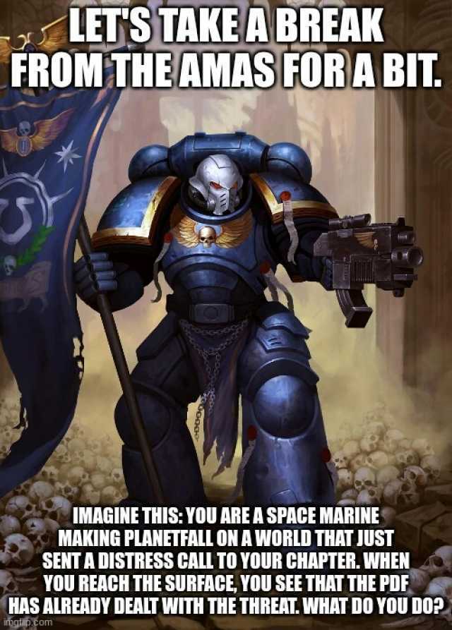 LETSTAKEABREAK FROM THEAMAS FOR A BIT. IMAGINE THISYOU ARE A SPACE MARINE MAKING PLANETFALL ONAWORLD THAT JUST SENT A DISTRESS CALL TO YOUR CHAPTER. WHEN YOU REACH THE SURFACE YOU SEE THAT THE PDE HAS ALREADY DEALT WITH THE THREAT