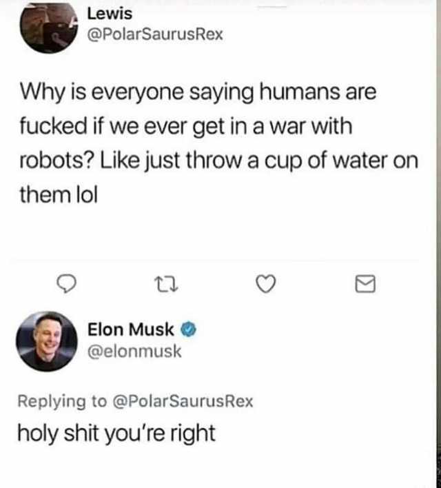Lewis @PolarSaurusRex Why is everyone saying humans are fucked if we ever get in a war with robots Like just throw a cup of water on them lol Elon Musk @elonmusk Replying to @PolarSaurusRex holy shit youre right