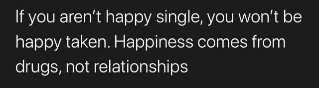 lf you arent happy single you wont be happy taken. Happiness comes from drugs not relationships