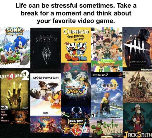 Life can be stressful sometimes. Takea break fora moment and think about your favorite video game. SONIG GENERATIONS CUPHEAD Dowt DEALWT THE DEVIL SKYRIM DEAD BY DAYLIGHT Microsoft LEFT4 DEA PlayStation.2 oVERWATCH UEINTASTX MCE F