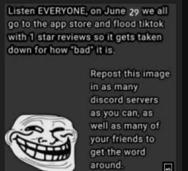 Listen EVERYONE on June 29 we all go to the app store and flood tiktok with 1 star reviews so it gets taken down for how bad it is. Repost this image in as many discord servers as you can as well as many of your friends to get the