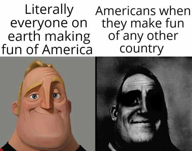 Literally everyone on they make fun earth making fun of America Americans when of any other COuntry