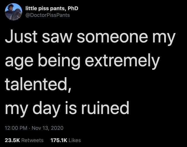 little piss pants PhD @DoctorPissPants Just saw someone my age being extremely talented my day is ruined 1200 PM · Nov 13 2020 23.5K Retweets 175.1K Likes 