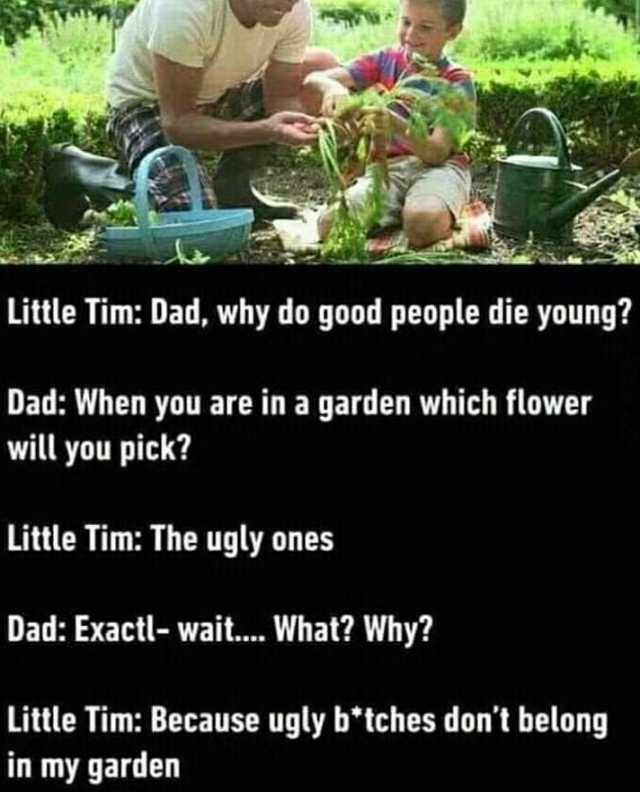 Little Tim Dad why do good people die young Dad When you are in a garden which flower will you pick Little Tim The ugly one Dad Exactl- wait... What Why Little Tim Because ugly b°tches dont belong in my garden