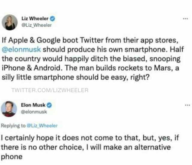 Liz Wheeler @Liz Wheeler If Apple & Google boot Twitter from their app stores @elonmusk should produce his own smartphone. Half the country would happily ditch the biased snooping iPhone& Android. The man builds rockets to Mars a 