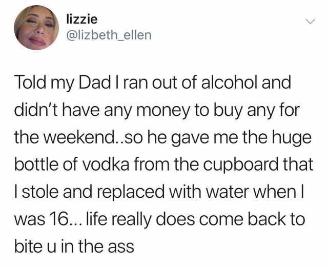 lizzie @lizbeth_ellen Told my Dad I ran out of alcohol and didnt have any money to buy any for the weekend.so he gave me the huge bottle of vodka from the cupboard that I stole and replaced with water when l was 16... life really 