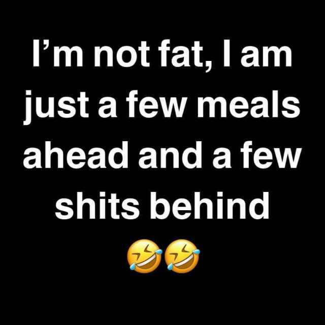 lm not fat I am just a few meals ahead and a few shits behind