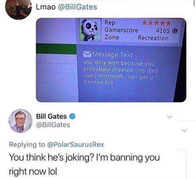 Lmao @Bill Gates Rep Gamerscore4165 Recreation Zone Message Text you only won because you probabaly cheated my dad owns microsoft i can get u banned kid Bill Gates @BillGates Replying to @PolarSaurusRex You think hes joking? Im ba