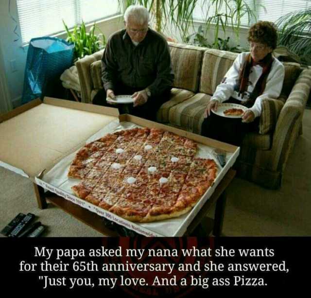ln 0 e 3 Lacasunn ationedi My papa asked my nana what she wants for their 65th anniversary and she answered Just you my love. And a big ass Pizza.