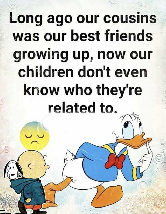 Long ago our cousins was our best friends growing up now our children dont even know who theyre related to.