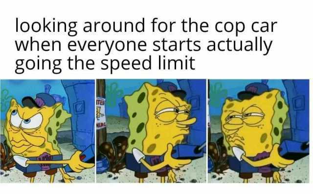 looking around for the cop car when everyone starts actually going the speed limit IED NIAG