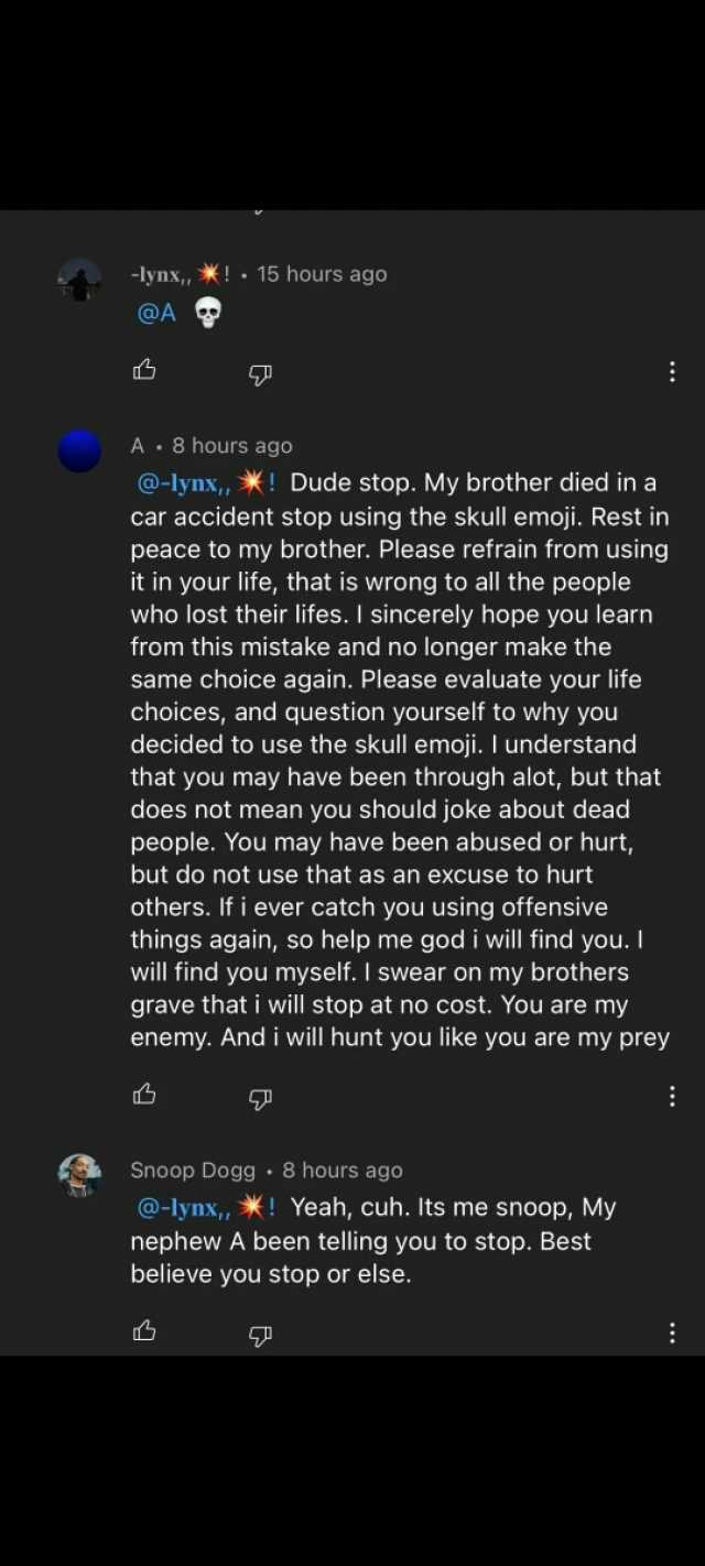 -lynx X! 15 hours ago @A A 8 hours ago @-lynx X! Dude stop. My brother died ina car accident stop using the skull emoji. Rest in peace to my brother. Please refrain from using it in your life that is wrong to all the people who lo
