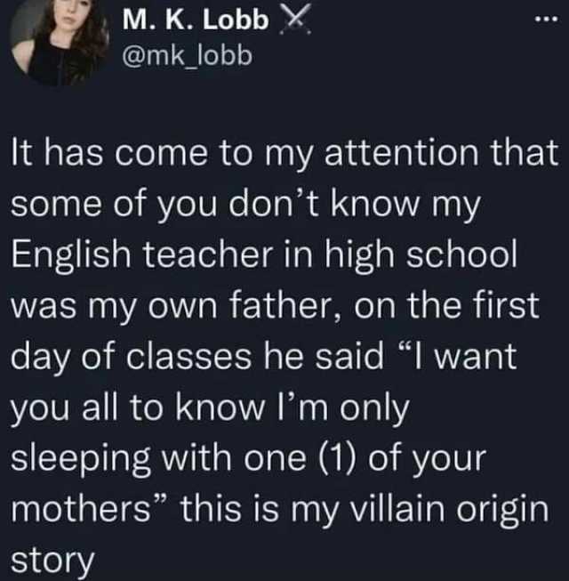 M. K. Lobb X @mk_lobb It has come to my attention that some of you dont know my English teacher in high school was my own father on the first day of classes he said I want you all to know lm only sleeping with one (1) of your moth