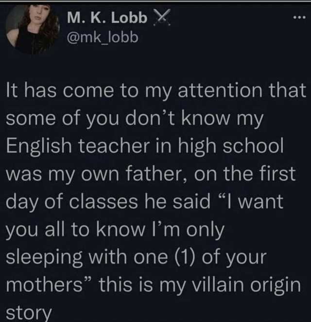 M. K. LobbX @mk lobb It has come to my attention that some of you dont know my English teacher in high school was my own father on the first day of classes he said I want you all to know Im only sleeping with one (1) of your mothe