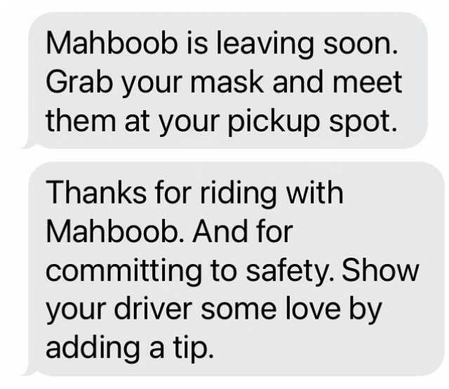 Mahboob is leaving soon. Grab your mask and meet them at your pickup spot. Thanks for riding with Mahboob. And for committing to safety. Show your driver some love by adding a tip.