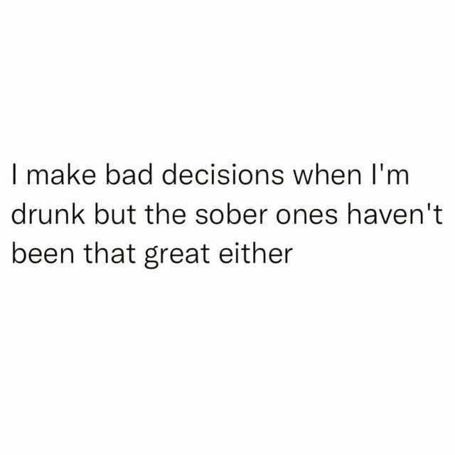 make bad decisions when Im drunk but the sober ones havent been that great either