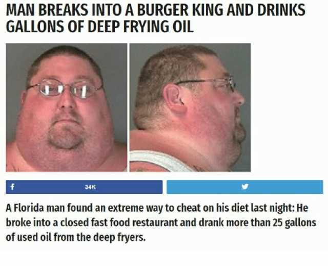 MAN BREAKS INTO A BURGER KING AND DRINKS GALLONS OF DEEP FRYING OIL 34K A Florida man found an extreme way to cheat on his diet last night He broke into a closed fast food restaurant and drank more than 25 gallons of used oil from
