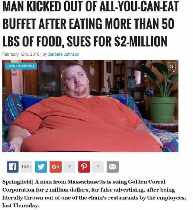MAN KICKED OUT OF ALL-YOU-CAN-EAT BUFFET AFTER EATING MORE THAN 50 LBS OF FOOD SUES FOR $2-MILLION February 12th 2016  by Barbara Johnson cONTROVERSY 59 A148sk P 7 1 Springfield A man from Massachusetts is suing Golden Corral Corp