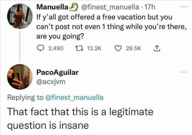 Manuella @finest_manuella 17h If yall got offered a free vacation but you cant post not even 1 thing while youre there are you goling 2490 t 13.2K 29.5K PacoAguilar @acxjvm Replying to @finest_manuella That fact that this is a leg