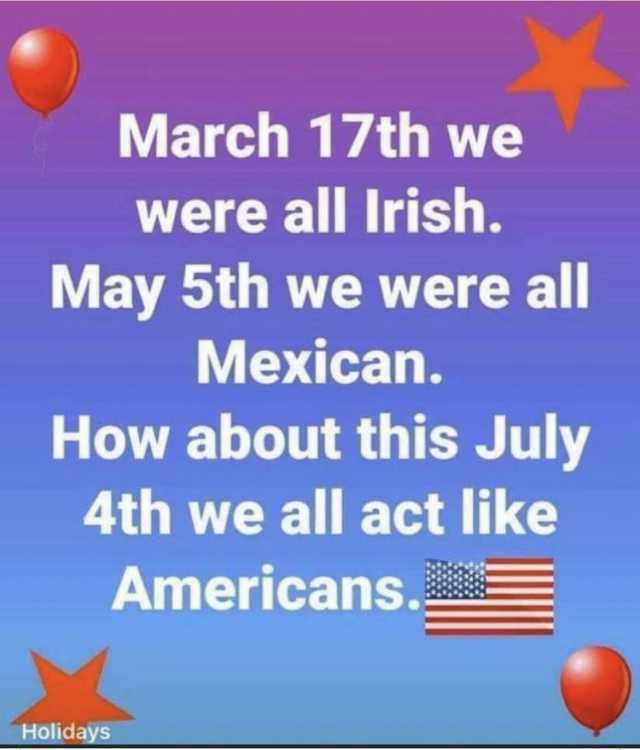 March 17th we were all Irish. May 5th we were all Mexican. Holidays How about this July 4th we all act like Americans.