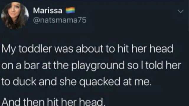Marissa @natsmama75 My toddler was about to hit her head on a bar at the playground sol told her to duck and she quacked at me. And then hit her head.