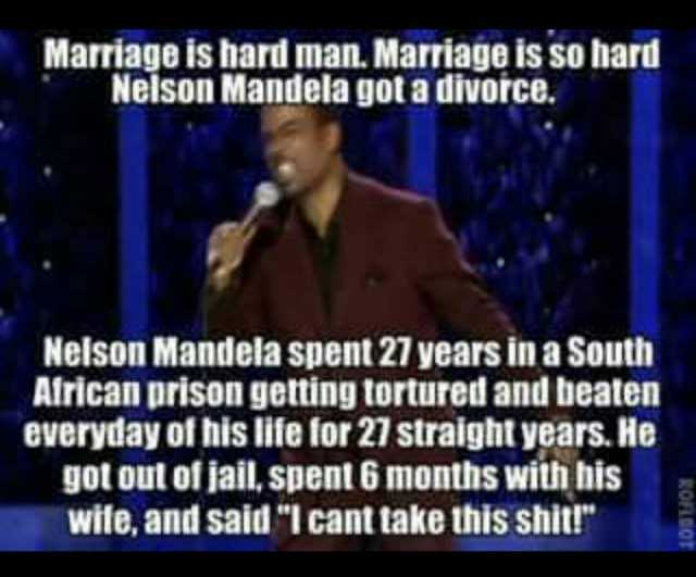 Marriage is hard man. Marriage is so hard Nelson Mandela got a divorce. Nelson Mandela spent 27 years in a South Alrican prison getting tortured and beaten everyday of his life for 27 straight years. He got out of jail spent 6 mon