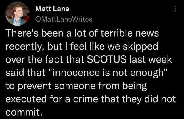 Matt Lane @MattLaneWrites Theres been a lot of terrible news recently but I feel like we skipped over the fact that SCOTUS last week said that innocence is not enough to prevent someone from being executed for a crime that they di