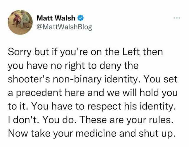 Matt Walsh @MattWalshBlog Sorry but if youre on the Left then you have no right to deny the shooters non-binary identity. You set a precedent here and we will hold you to it. You have to respect his identity. I dont. You do. These