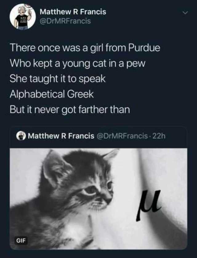 Matthew R Francis @DrMRFrancis There once was a girl from Purdue Who kept a young cat in a pew She taught it to speak Alphabetical Greek But it never got farther than Matthew R Francis @DrMRFrancis 22h GIF