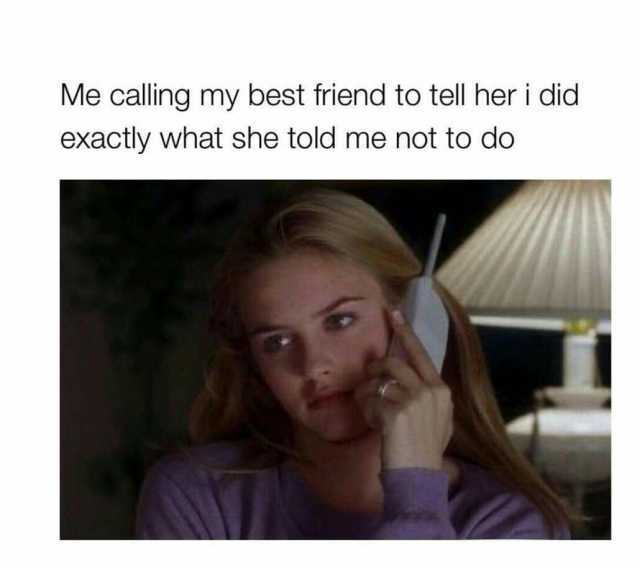 Me calling my best friend to tell her i did exactly what she told me not to do