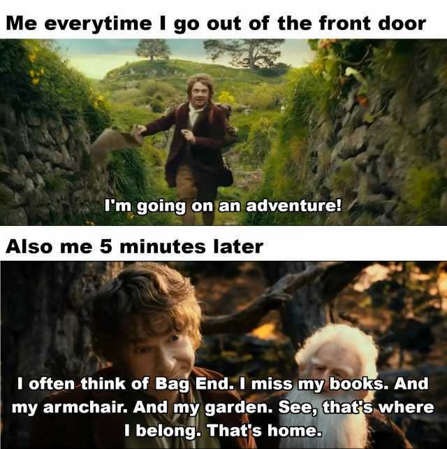 Me everytime l go out of the front door Tm going on an adventure! Also me 5 minutes later I often think of Bag End. I miss my books. And my armchair. And my garden. See thats where I belong. Thats home