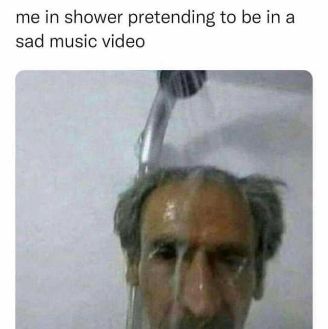 me in shower pretending to be in a sad music video