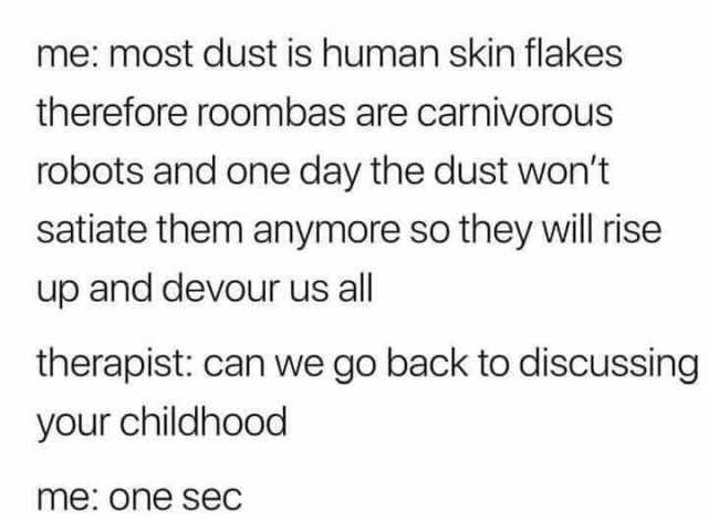 me most dust is human skin flakes therefore roombas are carnivorous robots and one day the dust wont satiate them anymore so they will rise up and devour us all therapist can we go back to disCussing your childhood me one sec