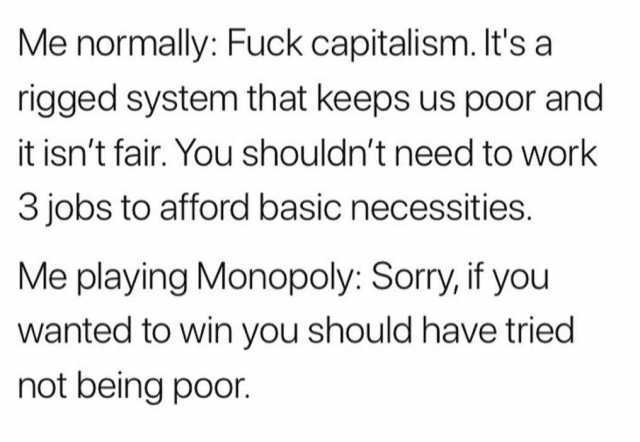Me normally Fuck capitalism. Its a rigged system that keeps us poor and it isnt fair. You shouldnt need to work 3 jobs to afford basic necessities. Me playing Monopoly Sorry if you wanted to win you should have tried not being poo