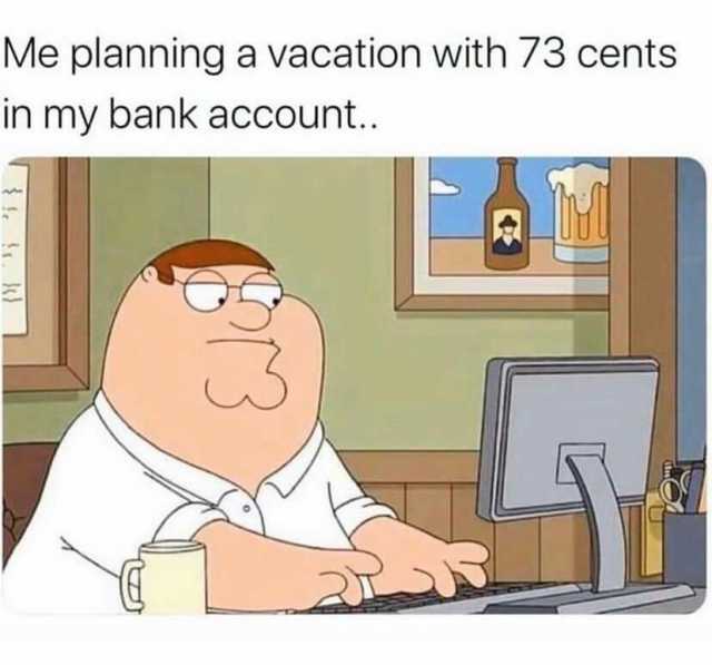 Me planning a vacation with 73 cents in my bank account..