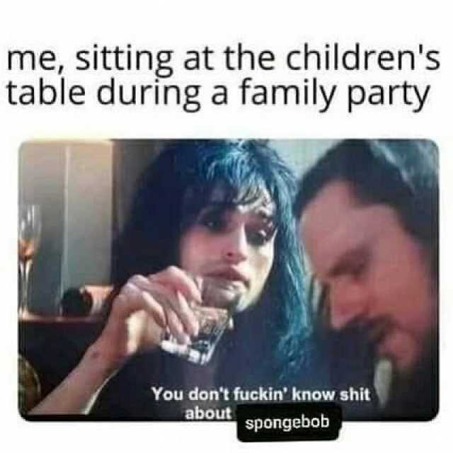 me sitting at the childrens table during a family party You dont fuckin know shit spongebob