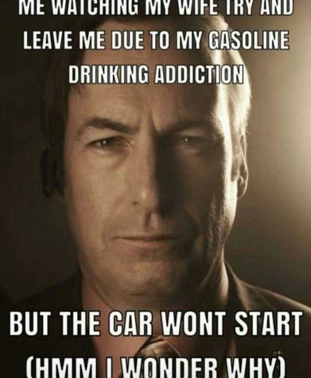 ME WATGHING MY WIFE TRY AND LEAVE ME DUE TO MY GASOLINE DRINKING ADDICTION BUT THE CAR WONT START (HMM I wONDER WHY)