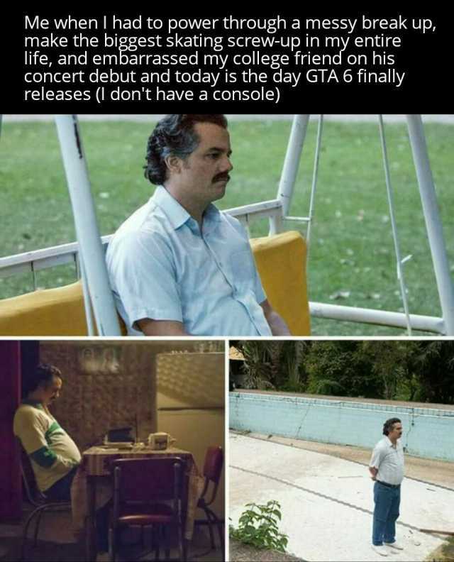 Me when  had to power through a messy break up make the biggest skating screw-up in my entire life and embarrassed my college friend on his concert debut and today is the day GTA 6 finally releases ( dont have a console)