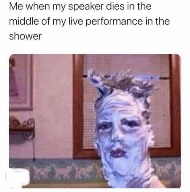 Me when my speaker dies in the middle of my live performance in the shower