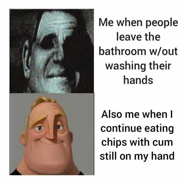 Me when people leave the bathroom w/out washing their hands Also me when I continue eating chips with cum still on my hand