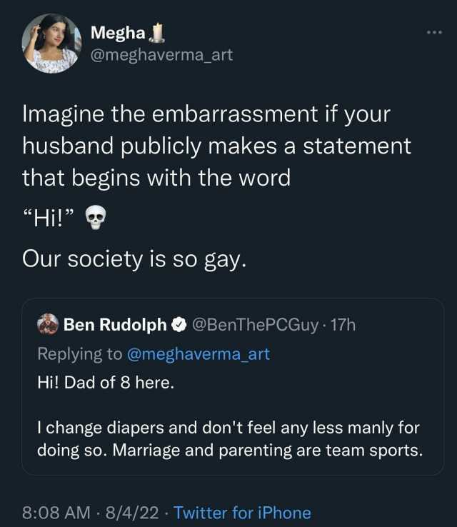 Megha @meghaverma_art Imagine the embarrassment if your husband publicly makes a statement that begins with the word Hi! Our society is so gay. Ben Rudolph@BenThePCGuy 17h Replying to @meghaverma_art Hi! Dad of 8 here. I change di