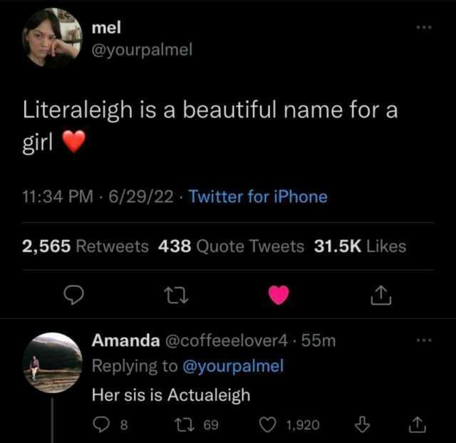 mel @yourpalmel Literaleigh is a beautiful name for a girl 1134 PM 6/29/22 Twitter for iPhone 2565 Retweets 438 Quote Tweets 31.5K Likes Amanda @coffeeelover4 55m Replying to @yourpalme Her sis is Actualeigh )8 t69 1920
