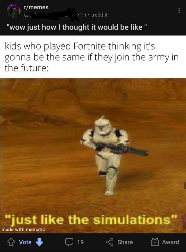 memes 1h i.redd.it wow just how I thought it would be like kids who played Fortnite thinking its gonna be the same if they join the army in the future just like the simulations made with mematic Vote 19 Share Award