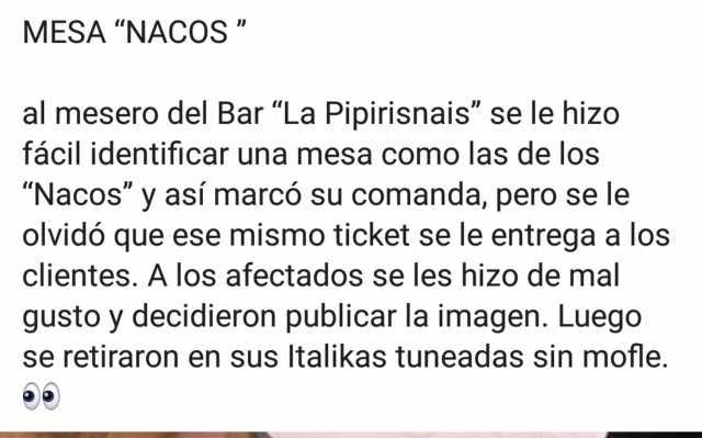 MESA NACOS al mesero del Bar La Pipirisnais se le hizo fácil identificar una mesa como las de los Nacos y así marcó su comanda pero se le olvidó que ese mismo ticket se le entrega a los clientes. A los afectados se les hizo de