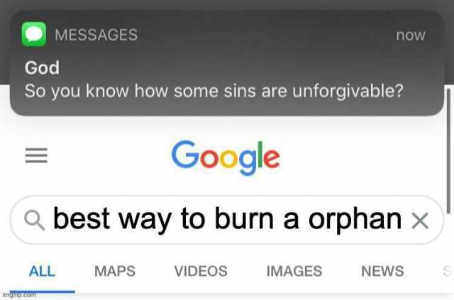 MESSAGES now God So you know how some sins are unforgivable Google a best way to burn a orphan x) ALL MAPS VIDEOS IMAGES NEWS imgiulp.com