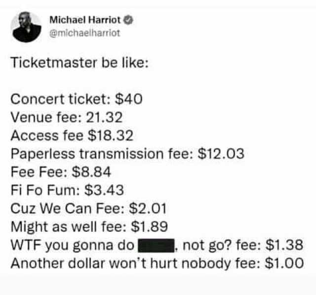 Michael Harriot @michaelharriot Ticketmaster be like Concert ticket $40 Venue fee 21.32 Access fee $18.32 Paperless transmission fee $12.03 Fee Fee $8.84 Fi Fo Fum $3.43 Cuz We Can Fee $2.01 Might as well fee $1.89 WTF you gonna d